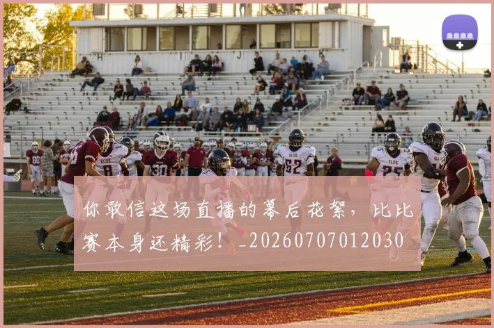 你敢信这场直播的幕后花絮，比比赛本身还精彩！_20260707012030