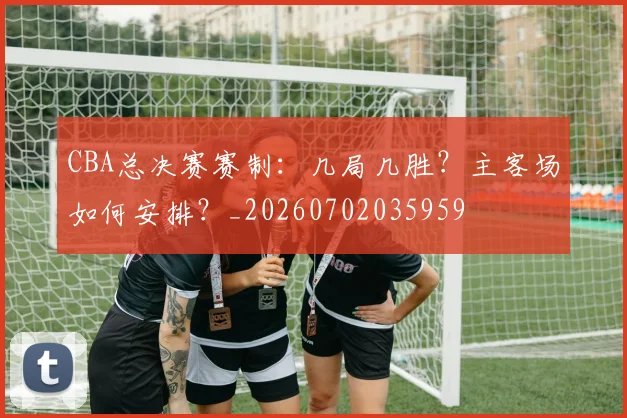 CBA总决赛赛制：几局几胜？主客场如何安排？_20260702035959