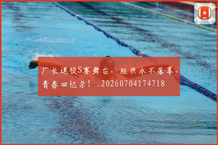 厂长退役S赛舞台，经典永不落幕，青春回忆杀！_20260704174718