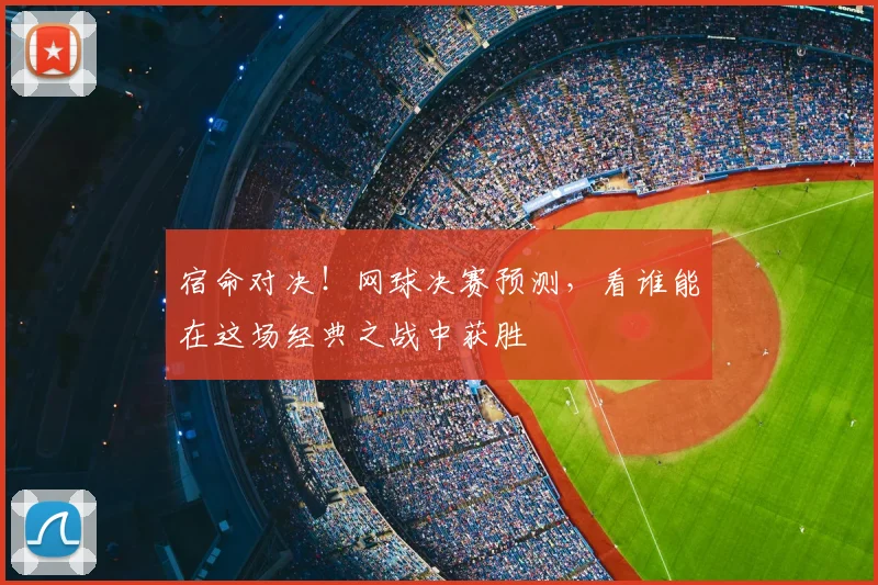 宿命对决!网球决赛预测,看谁能在这场经典之战中获胜
