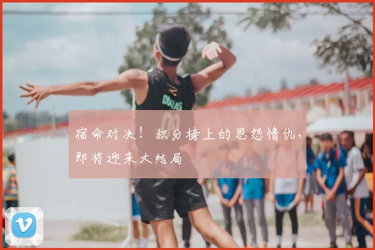 宿命对决!积分榜上的恩怨情仇,即将迎来大结局