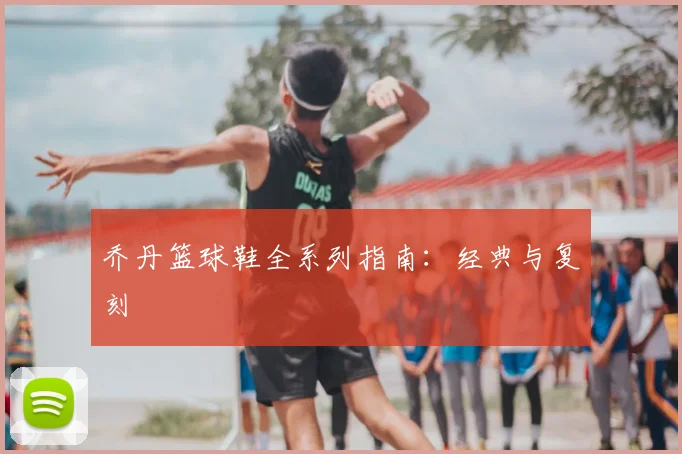 乔丹篮球鞋全系列指南：经典与复刻