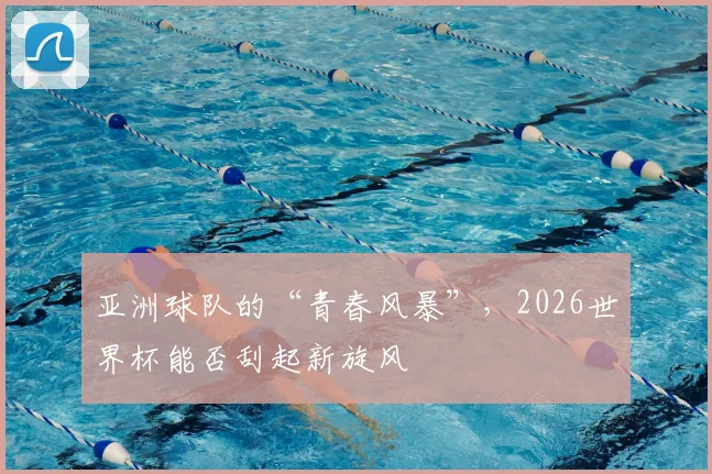 亚洲球队的“青春风暴”,2026世界杯能否刮起新旋风