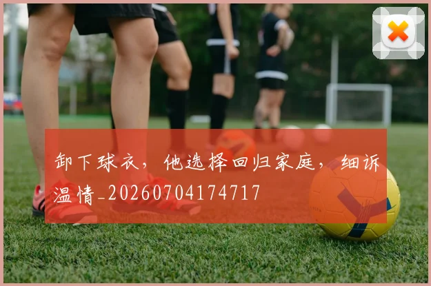 卸下球衣，他选择回归家庭，细诉温情_20260704174717