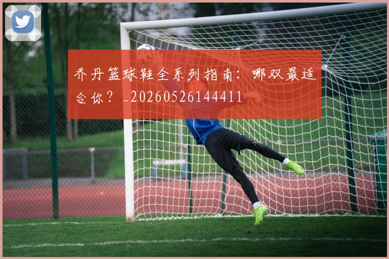 乔丹篮球鞋全系列指南:哪双最适合你?_20260526144411