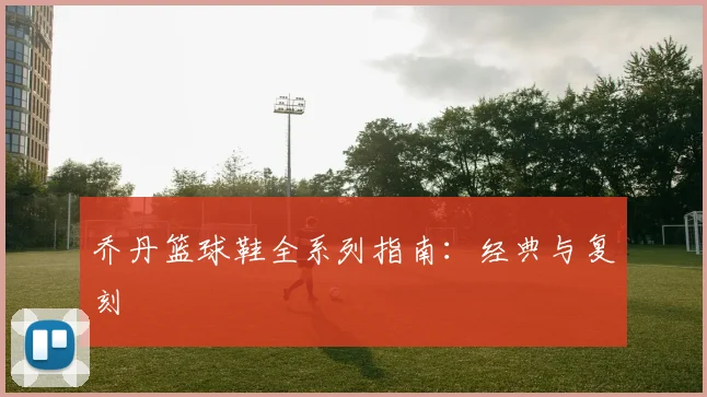 乔丹篮球鞋全系列指南：经典与复刻