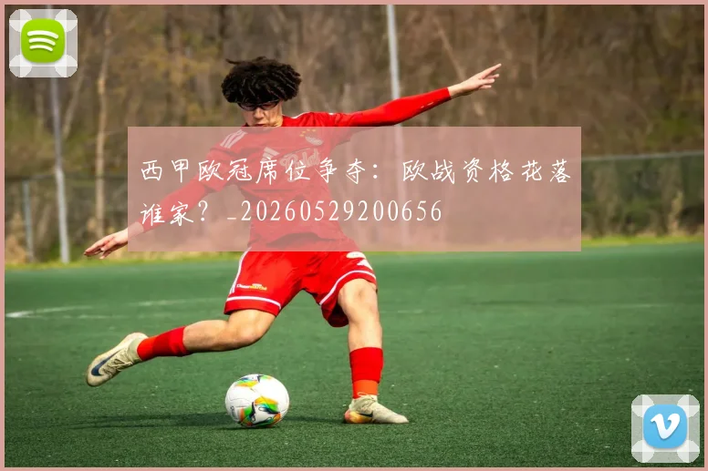 西甲欧冠席位争夺：欧战资格花落谁家？_20260529200656