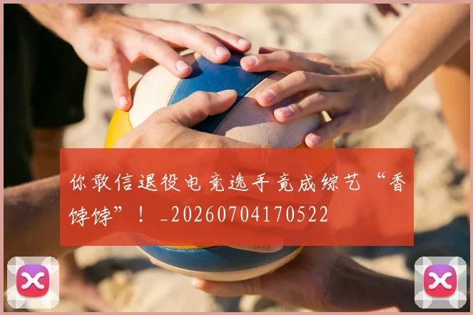 你敢信退役电竞选手竟成综艺“香饽饽”！_20260704170522