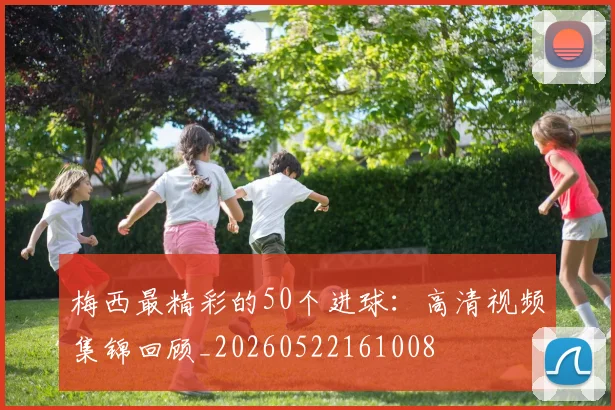 梅西最精彩的50个进球：高清视频集锦回顾_20260522161008