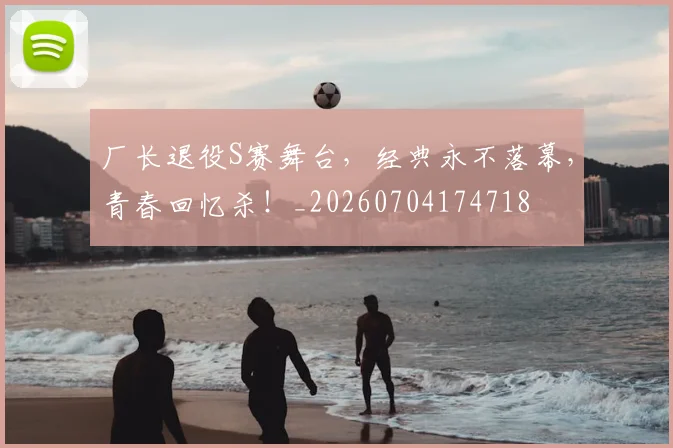 厂长退役S赛舞台，经典永不落幕，青春回忆杀！_20260704174718