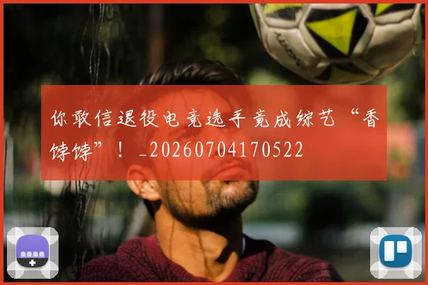 你敢信退役电竞选手竟成综艺“香饽饽”！_20260704170522
