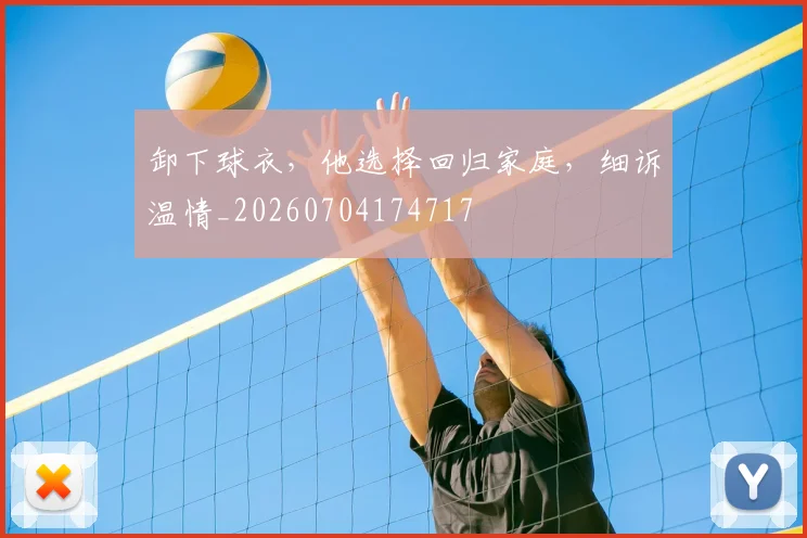 卸下球衣，他选择回归家庭，细诉温情_20260704174717