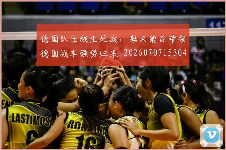 德国队出线生死战，勒夫能否带领德国战车强势归来_20260707153046