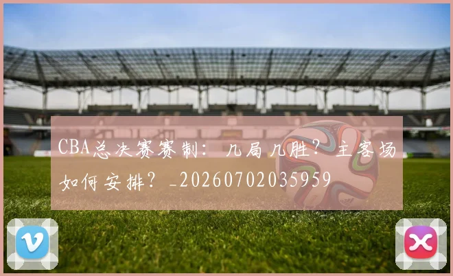 CBA总决赛赛制:几局几胜?主客场如何安排?_20260702035959