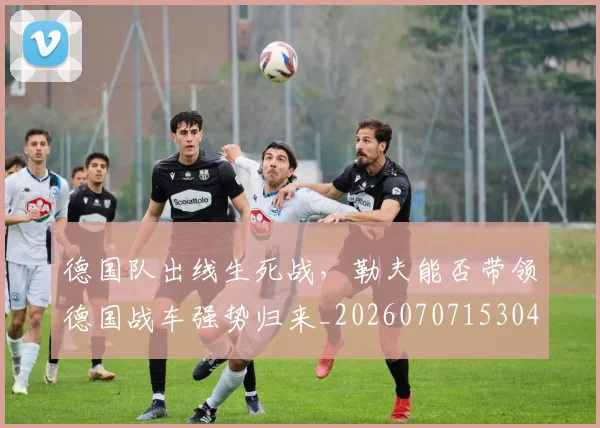 德国队出线生死战,勒夫能否带领德国战车强势归来_20260707153046